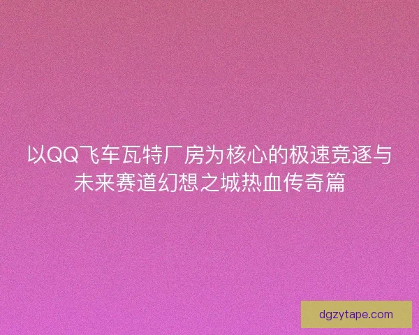 以QQ飞车瓦特厂房为核心的极速竞逐与未来赛道幻想之城热血传奇篇