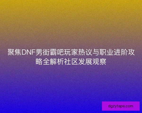 聚焦DNF男街霸吧玩家热议与职业进阶攻略全解析社区发展观察