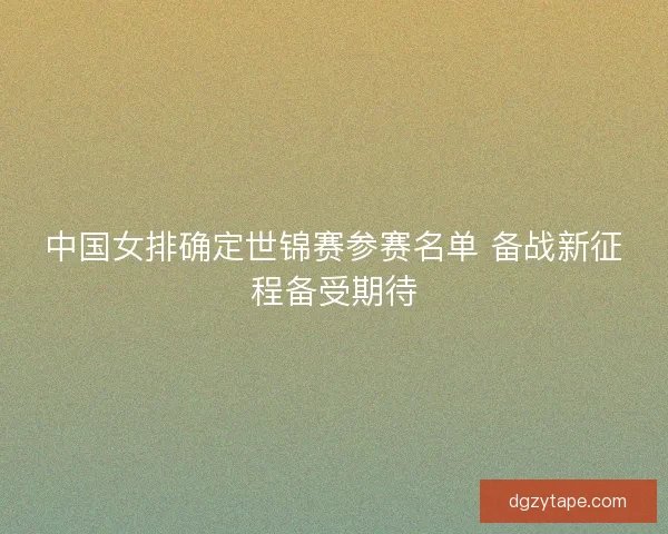 中国女排确定世锦赛参赛名单 备战新征程备受期待