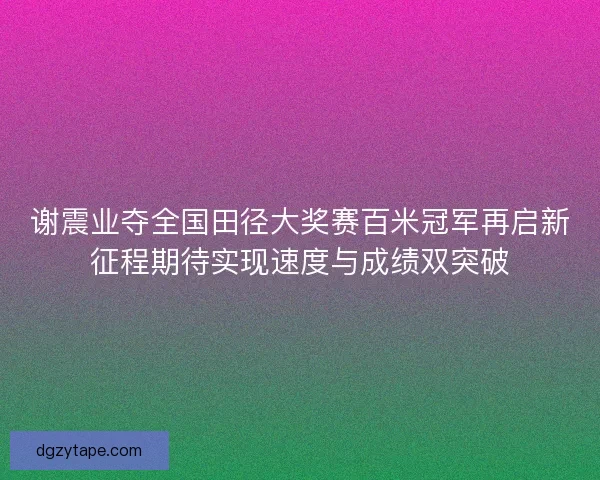 谢震业夺全国田径大奖赛百米冠军再启新征程期待实现速度与成绩双突破