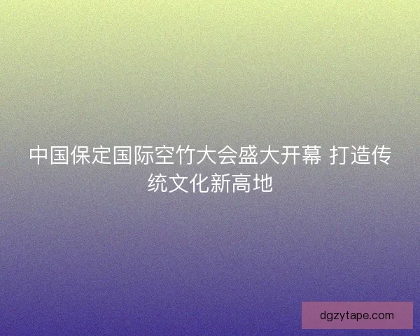 中国保定国际空竹大会盛大开幕 打造传统文化新高地