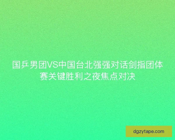 国乒男团VS中国台北强强对话剑指团体赛关键胜利之夜焦点对决