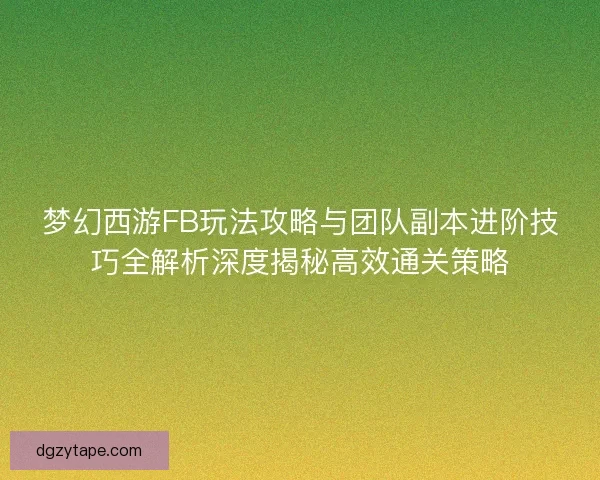 梦幻西游FB玩法攻略与团队副本进阶技巧全解析深度揭秘高效通关策略