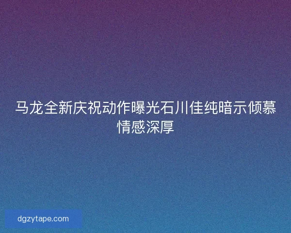 马龙全新庆祝动作曝光石川佳纯暗示倾慕情感深厚