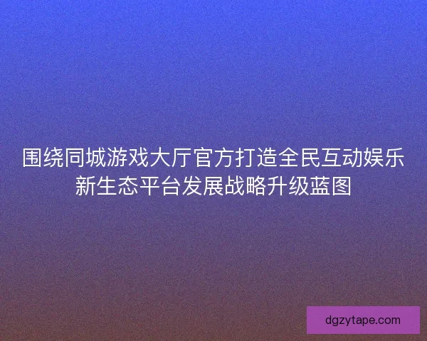 围绕同城游戏大厅官方打造全民互动娱乐新生态平台发展战略升级蓝图