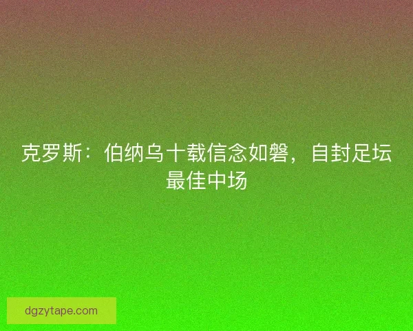 克罗斯：伯纳乌十载信念如磐，自封足坛最佳中场
