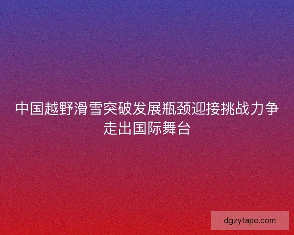 中国越野滑雪突破发展瓶颈迎接挑战力争走出国际舞台