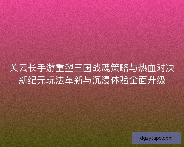关云长手游重塑三国战魂策略与热血对决新纪元玩法革新与沉浸体验全面升级