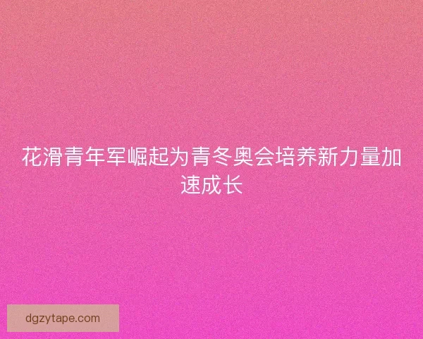 花滑青年军崛起为青冬奥会培养新力量加速成长